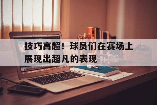 官方网站-技巧高超！球员们在赛场上展现出超凡的表现-官方网站