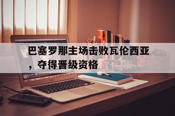 半岛体育app-巴塞罗那主场击败瓦伦西亚，夺得晋级资格-半岛体育app