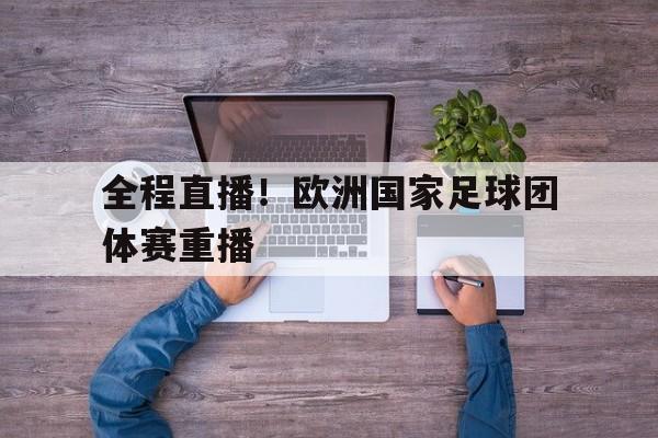 官方网站-全程直播！欧洲国家足球团体赛重播的简单介绍-官方网站