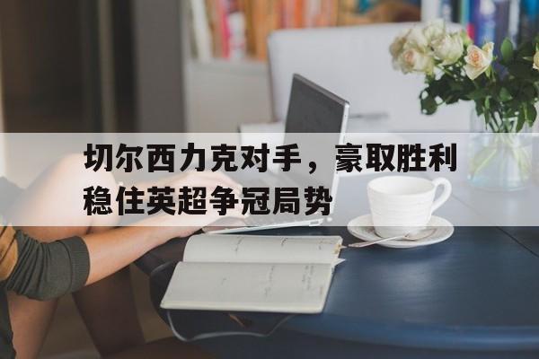 体育娱乐-关于切尔西力克对手，豪取胜利稳住英超争冠局势的信息-体育娱乐