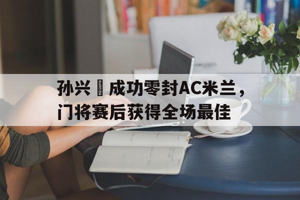 孙兴慜成功零封AC米兰，门将赛后获得全场最佳孙兴慜最新进球
