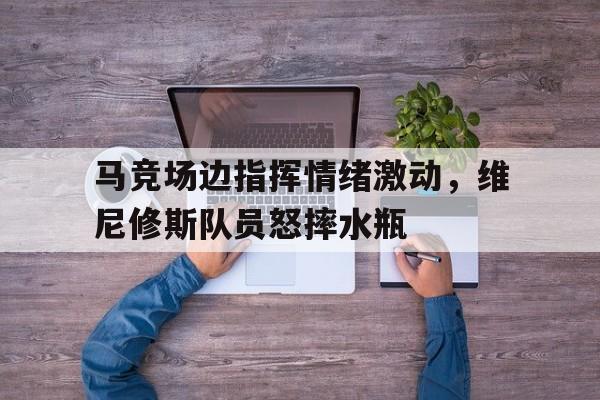 体育娱乐-马竞场边指挥情绪激动，维尼修斯队员怒摔水瓶-体育娱乐