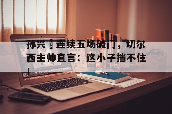 官方网站-孙兴慜连续五场破门，切尔西主帅直言：这小子挡不住！-官方网站