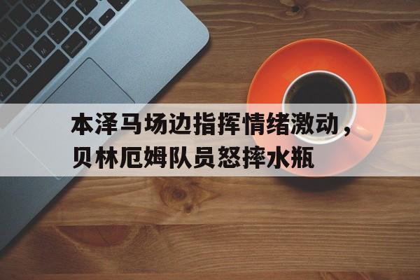 半岛体育app-本泽马场边指挥情绪激动，贝林厄姆队员怒摔水瓶-半岛体育app